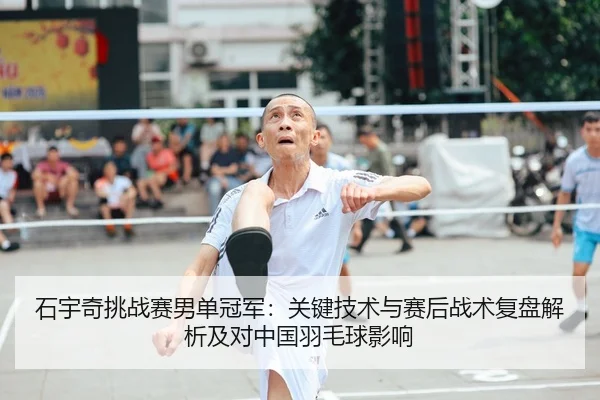 石宇奇挑战赛男单冠军：关键技术与赛后战术复盘解析及对中国羽毛球影响